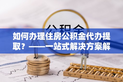 东乡如何办理住房公积金代办提取？——一站式解决方案解析